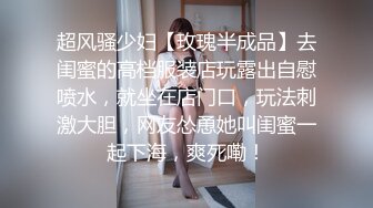 超风骚少妇【玫瑰半成品】去闺蜜的高档服装店玩露出自慰喷水，就坐在店门口，玩法刺激大胆，网友怂恿她叫闺蜜一起下海，爽死嘞！