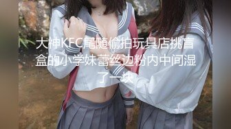 大神KFC尾随偷拍玩具店挑盲盒的小学妹蕾丝边粉内中间湿了一块