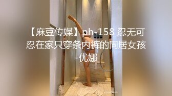 【麻豆传媒】ph-158 忍无可忍在家只穿条内裤的同居女孩-优娜