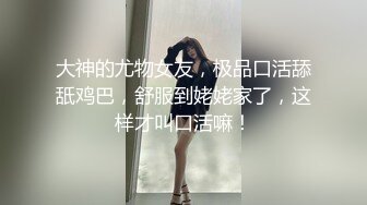 大神的尤物女友，极品口活舔舐鸡巴，舒服到姥姥家了，这样才叫口活嘛！