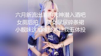 六月新流出厕拍大神潜入酒吧女厕后拍❤️美女尿尿碎条裙小靓妹这扣喉技术让我五体投地