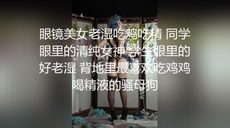 眼镜美女老湿吃鸡吃精 同学眼里的清纯女神 学生眼里的好老湿 背地里最喜欢吃鸡鸡喝精液的骚母狗