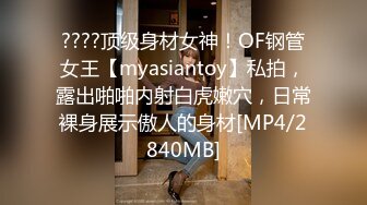 ????顶级身材女神！OF钢管女王【myasiantoy】私拍，露出啪啪内射白虎嫩穴，日常裸身展示傲人的身材[MP4/2840MB]