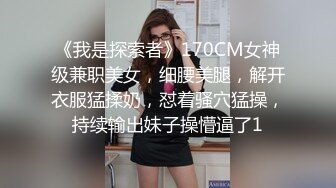 《我是探索者》170CM女神级兼职美女，细腰美腿，解开衣服猛揉奶，怼着骚穴猛操，持续输出妹子操懵逼了1