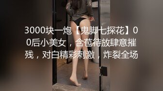 3000块一炮【鬼脚七探花】00后小美女，含苞待放肆意摧残，对白精彩刺激，炸裂全场