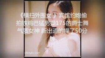 《横扫外围女 》宾馆约炮偷拍铁鸡巴猛男操175的爵士舞气质女神 新出道的操了50分钟