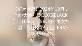 【新片速遞】2024年10月，约炮大神，【OOXXBLACK】，165cm，38c的外围女神，刚下海还略带娇羞[269M/MP4/07:31]