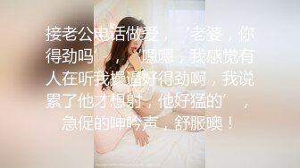 接老公电话做爱，‘老婆，你得劲吗’，‘嗯嗯，我感觉有人在听我操逼好得劲啊，我说累了他才想射，他好猛的’，急促的呻吟声，舒服噢！