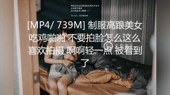 [MP4/ 739M] 制服高跟美女吃鸡啪啪 不要拍脸怎么这么喜欢拍摄 啊啊轻一点 被看到了