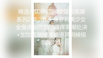 精选JVID热门捆绑强制高潮系列2部，九头身萝莉美少女全身涂油残酷的瘙痒高潮处决+加加喵捆绑滴蜡道具伺候极限潮吹1