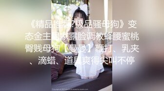 《精品推荐?极品骚母狗》变态金主居家露脸调教蜂腰蜜桃臀贱母狗【曼曼】鞭打、乳夹、滴蜡、道具爽得尖叫不停