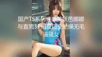 国产TS系列性感美妖芭娜娜与直男3P相互口交轮操无毛逼骚女