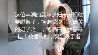 这位丰满的韵味少妇一进门就要脱裤子，换谁受得了？最美的奶子之一，饱满白皙手感最佳！被插内射，爽到咬手指