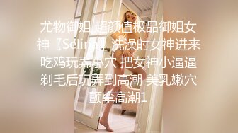 尤物御姐 超颜值极品御姐女神〖Selina〗洗澡时女神进来吃鸡玩弄小穴 把女神小逼逼剃毛后玩弄到高潮 美乳嫩穴颤挛高潮1