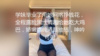 学妹毕业了带她网络挣钱花，全程露脸黑丝情趣给她吃大鸡巴，娇嫩清纯道具抽插，呻吟可射