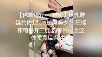 【稀缺特异❤️猎奇】巨乳雌雄共体18cm长屌美少妇 狂撸榨精梅开三度 肉棒依旧坚这体质真猛啊 牛逼