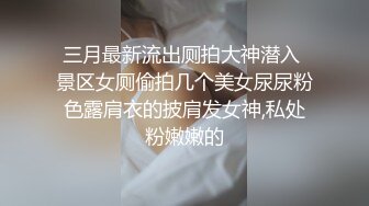 三月最新流出厕拍大神潜入 景区女厕偷拍几个美女尿尿粉色露肩衣的披肩发女神,私处粉嫩嫩的