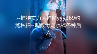 ~推特实力大神Myyy369约炮私拍~调教毒龙水战各种后入