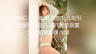 PMC-233.斑斑.强欲女儿勾引爸爸强奸自己.骚穴慰劳寂寞父亲.蜜桃影像传媒