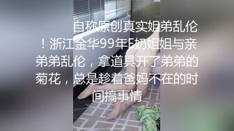 ⚫️⚫️自称原创真实姐弟乱伦！浙江金华99年E奶姐姐与亲弟弟乱伦，拿道具开了弟弟的菊花，总是趁着爸妈不在的时间搞事情