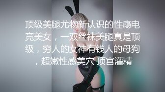 顶级美腿尤物新认识的性瘾电竞美女，一双丝袜美腿真是顶级，穷人的女神有钱人的母狗，超嫩性感美穴 顶宫灌精