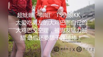 超妩媚‘御姐’TS伪娘KK，太爱吃男友的大鸡巴而自己的大鸡巴没空理，被男友猛力抽插 最后还要舔干净棒棒！