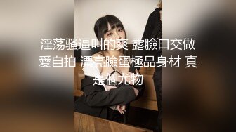 淫荡骚逼叫的爽 露臉口交做愛自拍 漂亮臉蛋極品身材 真是個尤物