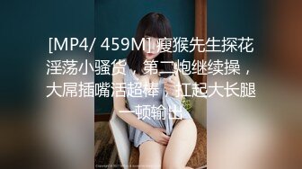 [MP4/ 459M] 瘦猴先生探花淫荡小骚货，第二炮继续操，大屌插嘴活超棒，扛起大长腿一顿输出