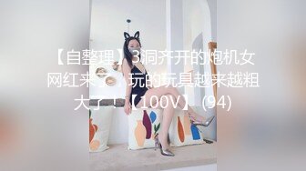 【自整理】3洞齐开的炮机女网红来了，玩的玩具越来越粗大了！【100V】 (94)