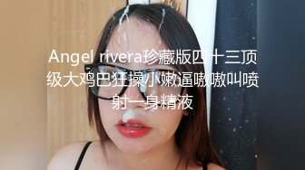 Angel rivera珍藏版四十三顶级大鸡巴狂操小嫩逼嗷嗷叫喷射一身精液