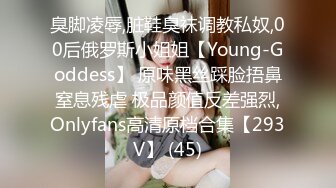 臭脚凌辱,脏鞋臭袜调教私奴,00后俄罗斯小姐姐【Young-Goddess】 原味黑丝踩脸捂鼻窒息残虐 极品颜值反差强烈,Onlyfans高清原档合集【293V】 (45)