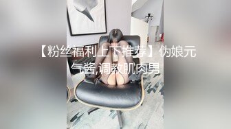 【粉丝福利上下推荐】伪娘元气酱,调教肌肉男