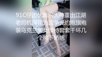 91C仔团伙漏网大神重出江湖老司机探花为国争光约炮旗袍装乌克兰美女模特套套干坏几个胯下娇恬