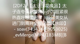 [2DF2] 【太子探花极品】太子连夸像赵丽颖，小穴超紧很热直呼想娶回家，极品美女从进门到离开全程记录【水印】 - soav(3434146-9053025)_evMerge[MP4/183MB][B