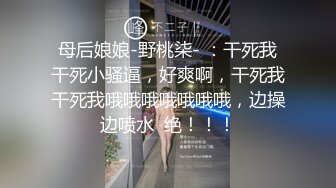 母后娘娘-野桃柒- ：干死我干死小骚逼，好爽啊，干死我干死我哦哦哦哦哦哦哦，边操边喷水  绝！！！