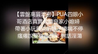 【雲盤高質泄密】PUA四眼小哥酒店真實偸情良家小媳婦 帶著小玩具搞的妹子嬌喘不停 瘙癢說要雞巴進來 對話淫蕩