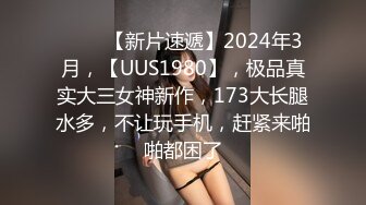 ♈♈♈【新片速遞】2024年3月，【UUS1980】，极品真实大三女神新作，173大长腿水多，不让玩手机，赶紧来啪啪都困了