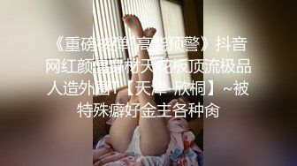 《重磅核弹?高能预警》抖音网红颜值身材天花板顶流极品人造外围T【天津-欣桐】~被特殊癖好金主各种肏