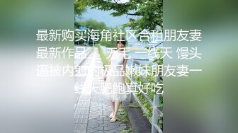 最新购买海角社区合租朋友妻最新作品❤️无毛 一线天 馒头逼被内射的极品嫩妹朋友妻一线天肥鲍真好吃