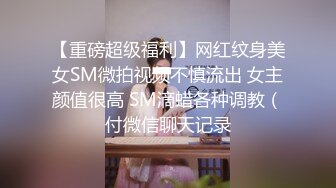 【重磅超级福利】网红纹身美女SM微拍视频不慎流出 女主颜值很高 SM滴蜡各种调教（付微信聊天记录