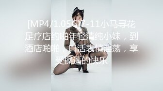 [MP4/1.05G]7-11小马寻花足疗店约啪年轻清纯小妹，到酒店啪啪，口活表情淫荡，享受操逼的快乐