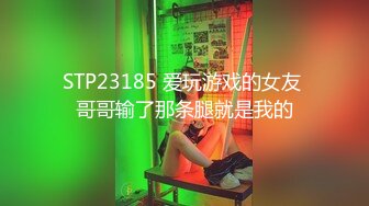 STP23185 爱玩游戏的女友 哥哥输了那条腿就是我的