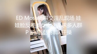 ED Mosaic 群交淫乱现场 娃娃脸反差美女主动要求多人群P 肌肉猛男排队狂操