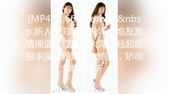 [MP4/ 1.66G]&nbsp;&nbsp;新人下海乖巧妹妹！炮友激情操逼！埋头吃大屌，翘起屁股求操，粉嫩小穴爆插，娇喘呻吟好听