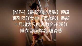 [MP4]【最新流出极品】顶级豪乳网红女神『谭晓彤』最新十月超大尺度火力全开 粉红睡衣 舔玩爆乳 超诱惑