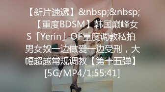 【新片速遞】&nbsp;&nbsp;✨【重度BDSM】韩国巅峰女S「Yerin」OF重度调教私拍 男女奴一边做爱一边受刑，大幅超越常规调教【第十五弹】[5G/MP4/1:55:41]