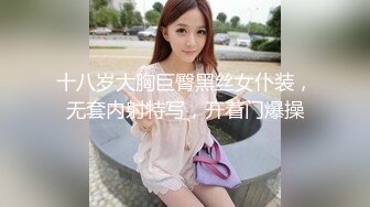 十八岁大胸巨臀黑丝女仆装，无套内射特写，开着门爆操