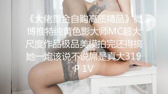 《大佬重金自购高质精品》微博推特纯黄色影大师MC超大尺度作品极品美模拍完还得搞她一炮该说不说屌是真大319P 1V