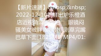 【新片速遞】&nbsp;&nbsp;2022-12-10新鲜出炉乐橙酒店近视角清晰偷拍❤️眼镜闷骚美女被胖领导潜规则草完嘴巴草下面[1825MB/MP4/01:00:36]