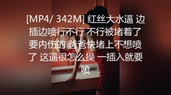 [MP4/ 342M] 红丝大水逼 边插边喷行不行 不行被堵着了要内伤的 爸爸快堵上不想喷了 这逼很怎么操 一插入就要喷